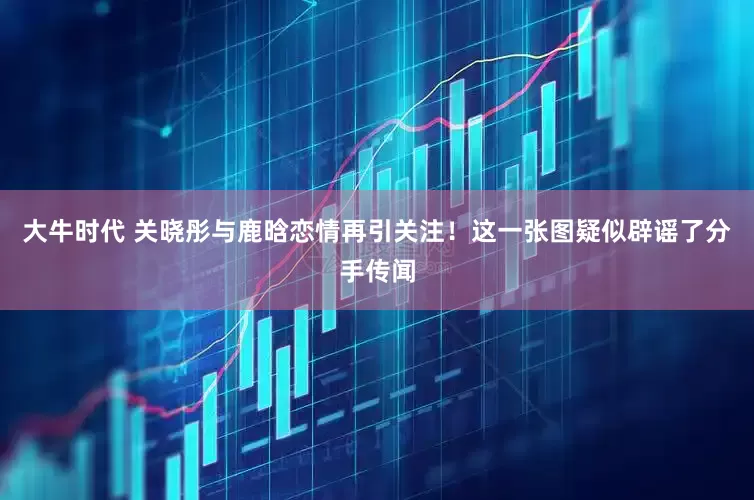 大牛时代 关晓彤与鹿晗恋情再引关注！这一张图疑似辟谣了分手传闻
