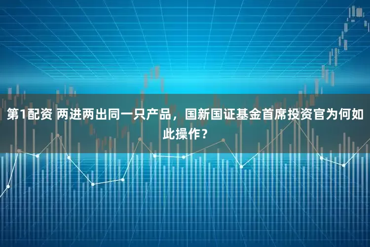 第1配资 两进两出同一只产品，国新国证基金首席投资官为何如此操作？