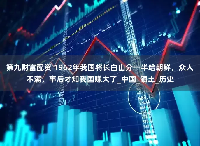 第九财富配资 1962年我国将长白山分一半给朝鲜，众人不满，事后才知我国赚大了_中国_领土_历史