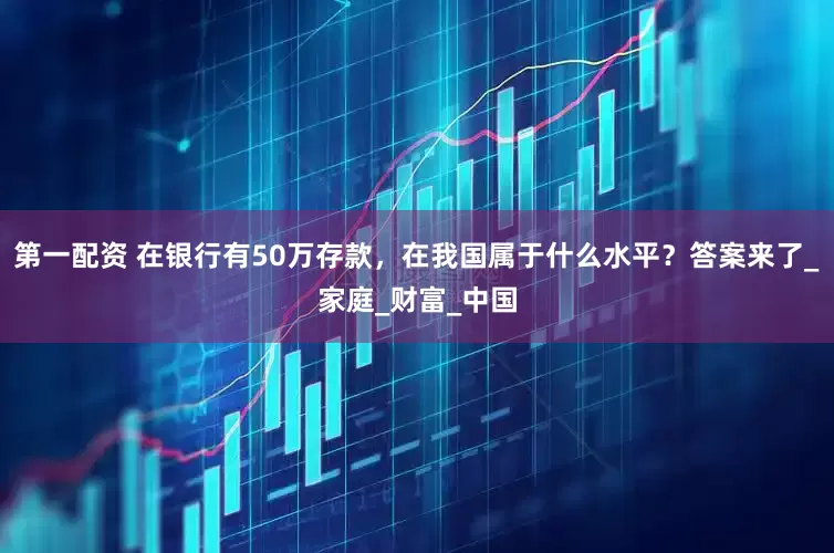 第一配资 在银行有50万存款，在我国属于什么水平？答案来了_家庭_财富_中国