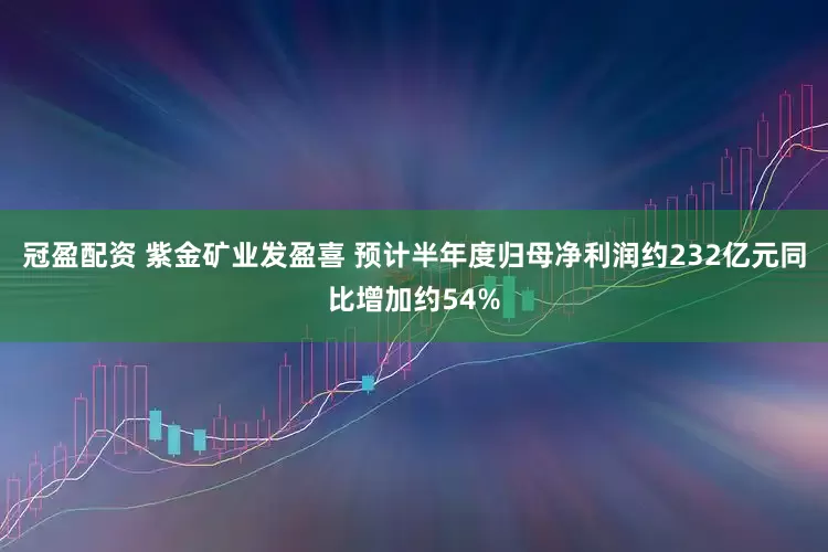 冠盈配资 紫金矿业发盈喜 预计半年度归母净利润约232亿元同比增加约54%