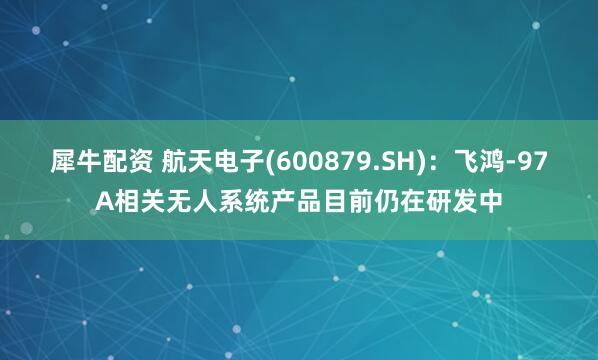 犀牛配资 航天电子(600879.SH)：飞鸿-97A相关无人系统产品目前仍在研发中