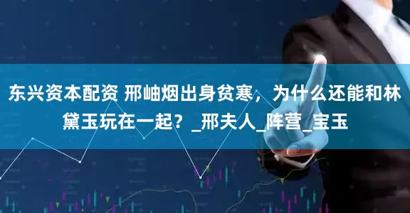 东兴资本配资 邢岫烟出身贫寒，为什么还能和林黛玉玩在一起？_邢夫人_阵营_宝玉