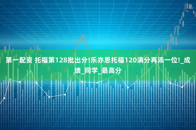 第一配资 托福第128批出分!乐亦思托福120满分再添一位!_成绩_同学_最高分