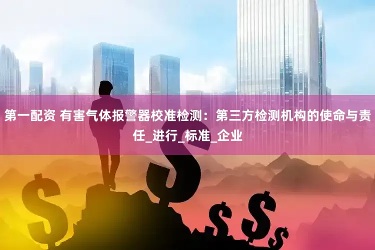 第一配资 有害气体报警器校准检测：第三方检测机构的使命与责任_进行_标准_企业