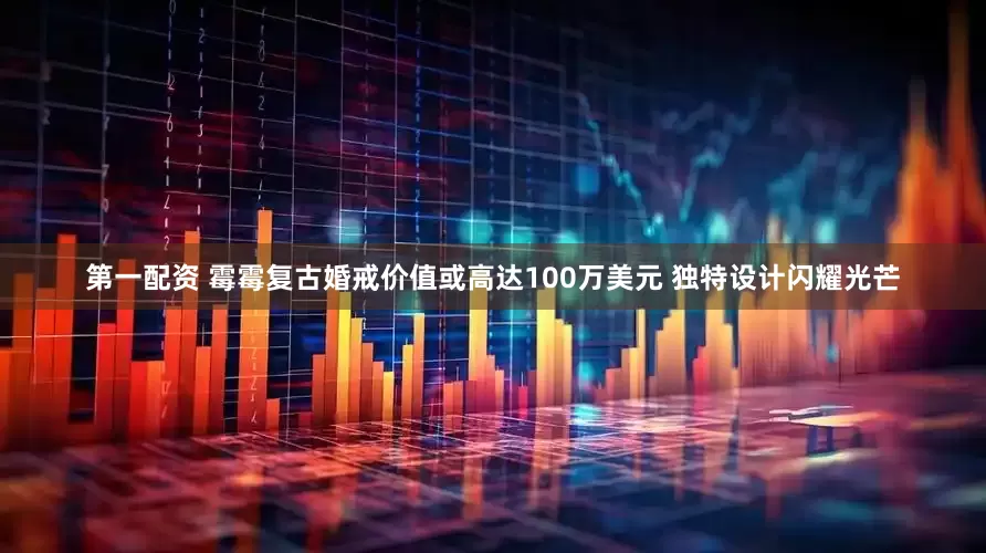 第一配资 霉霉复古婚戒价值或高达100万美元 独特设计闪耀光芒
