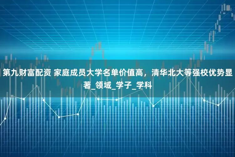 第九财富配资 家庭成员大学名单价值高，清华北大等强校优势显著_领域_学子_学科