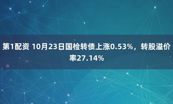 第1配资 10月23日国检转债上涨0.53%，转股溢价率27.14%