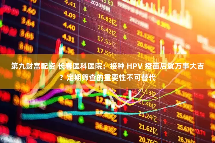 第九财富配资 长春医科医院：接种 HPV 疫苗后就万事大吉？定期筛查的重要性不可替代