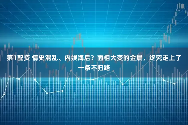 第1配资 情史混乱、内娱海后？面相大变的金晨，终究走上了一条不归路