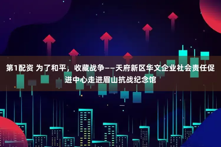 第1配资 为了和平,收藏战争——天府新区华文企业社会责任促进中心走进眉山抗战纪念馆