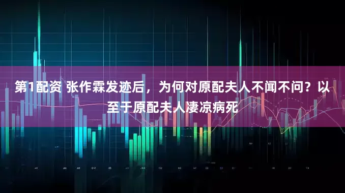 第1配资 张作霖发迹后，为何对原配夫人不闻不问？以至于原配夫人凄凉病死