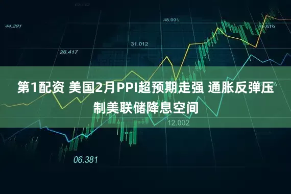 第1配资 美国2月PPI超预期走强 通胀反弹压制美联储降息空间