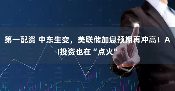 第一配资 中东生变，美联储加息预期再冲高！AI投资也在“点火”